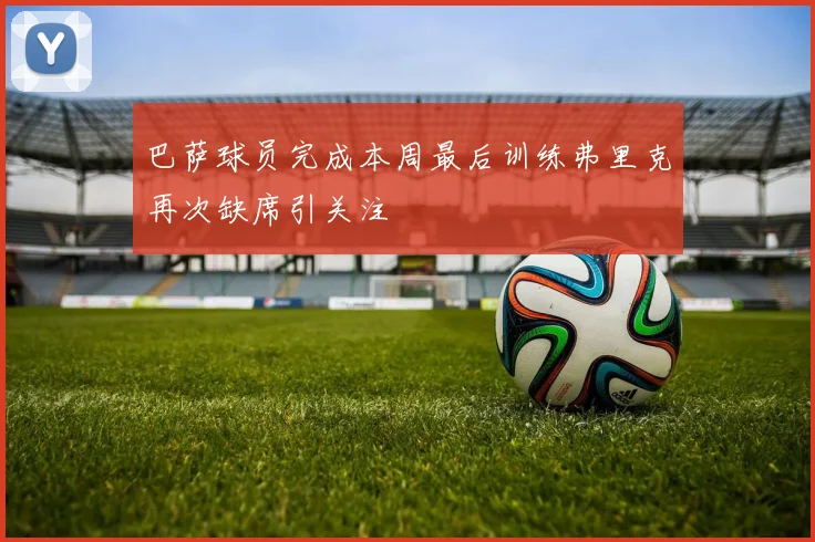 巴萨球员完成本周最后训练弗里克再次缺席引关注