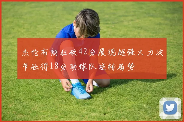 杰伦布朗狂砍42分展现超强火力次节独得18分助球队逆转局势