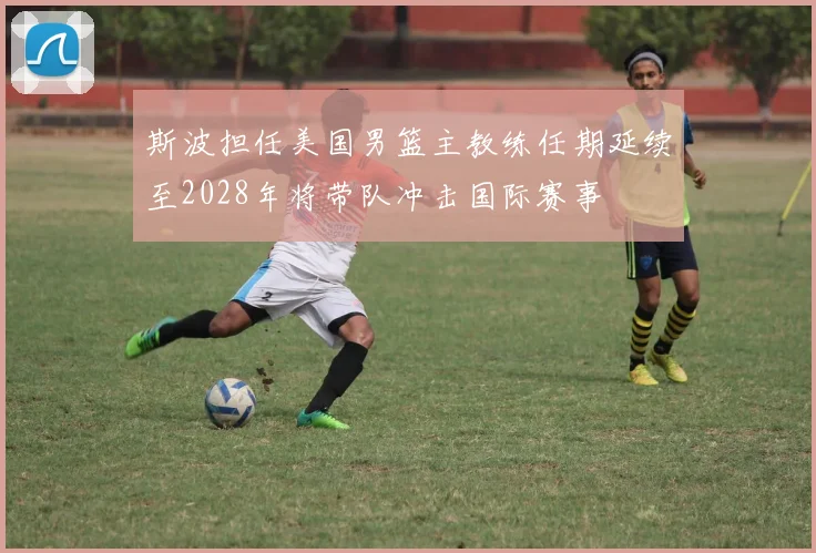 斯波担任美国男篮主教练任期延续至2028年将带队冲击国际赛事