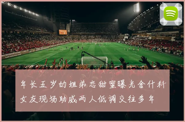 年长五岁的姐弟恋甜蜜曝光舍什科女友现场助威两人低调交往多年