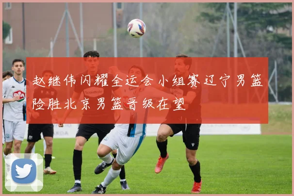 赵继伟闪耀全运会小组赛辽宁男篮险胜北京男篮晋级在望