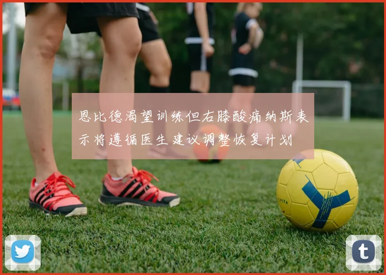 恩比德渴望训练但右膝酸痛纳斯表示将遵循医生建议调整恢复计划