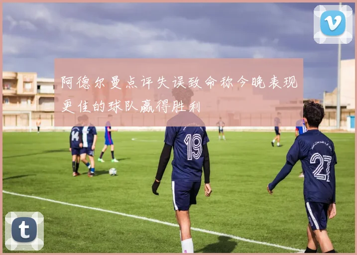 阿德尔曼点评失误致命称今晚表现更佳的球队赢得胜利