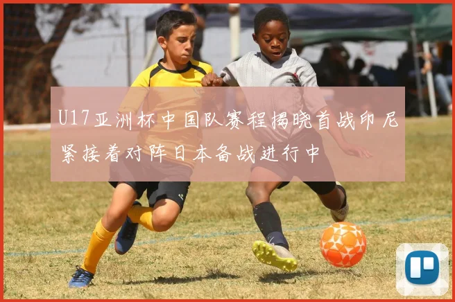 U17亚洲杯中国队赛程揭晓首战印尼紧接着对阵日本备战进行中