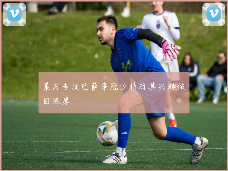 莱万专注巴萨争冠沙特对其兴趣依旧浓厚