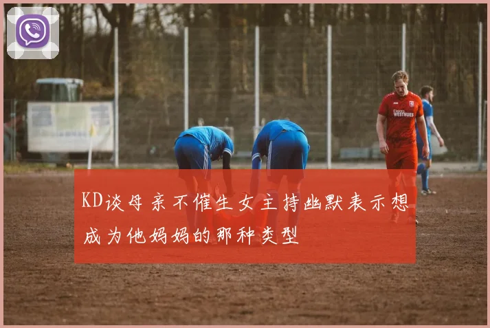 KD谈母亲不催生女主持幽默表示想成为他妈妈的那种类型