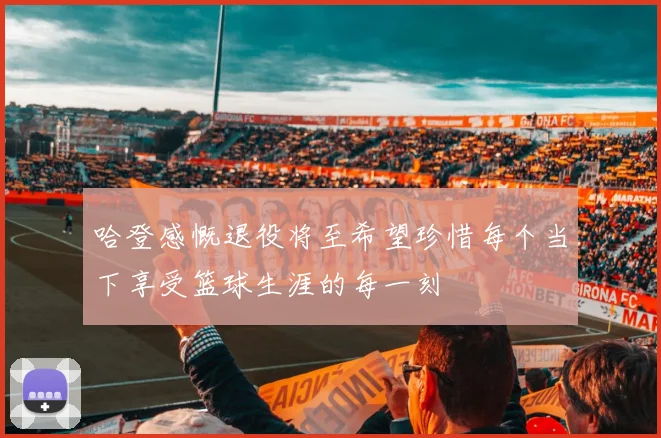 哈登感慨退役将至希望珍惜每个当下享受篮球生涯的每一刻