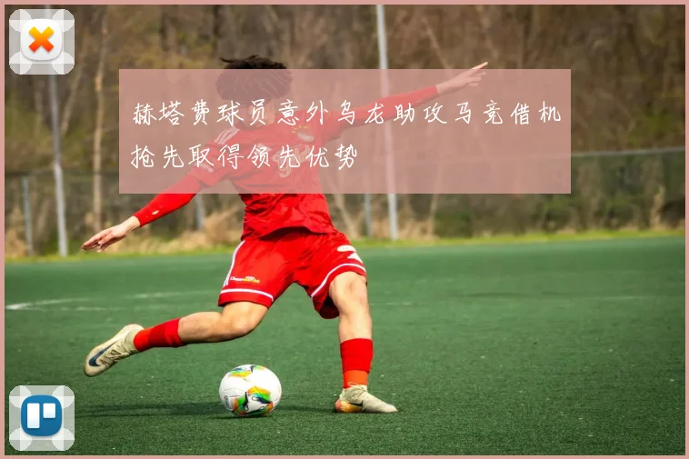 赫塔费球员意外乌龙助攻马竞借机抢先取得领先优势