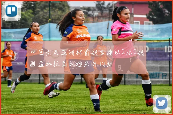 中国女足亚洲杯首战告捷以2比0战胜孟加拉国队迎来开门红