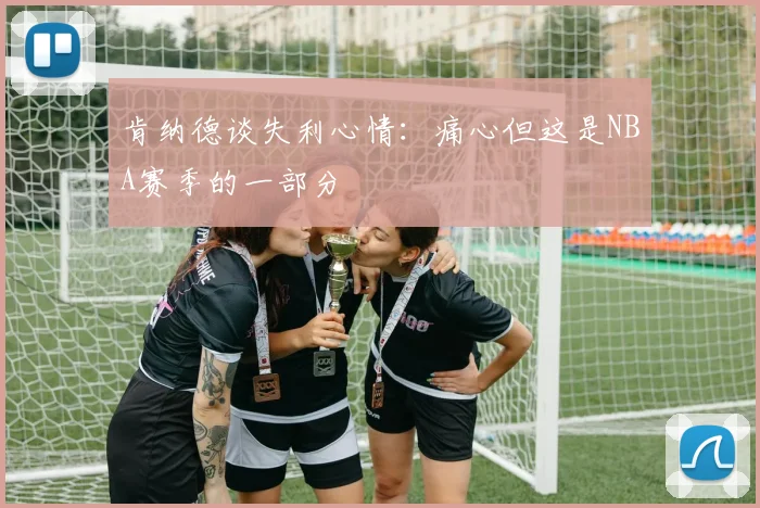 肯纳德谈失利心情：痛心但这是NBA赛季的一部分