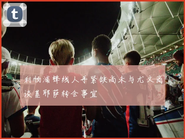 利物浦锋线人手紧缺尚未与尤文商谈基耶萨转会事宜
