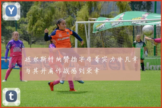 迈尔斯特纳赞扬字母哥实力非凡幸与其并肩作战感到荣幸