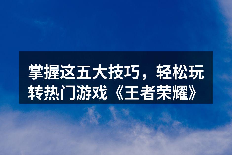掌握这五大技巧，轻松玩转热门游戏《王者荣耀》